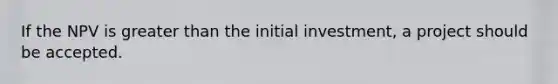 If the NPV is greater than the initial investment, a project should be accepted.