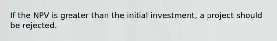 If the NPV is greater than the initial investment, a project should be rejected.