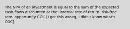 The NPV of an investment is equal to the sum of the expected cash flows discounted at the: internal rate of return. risk-free rate. opportunity COC [I got this wrong, I didn't know what's COC]