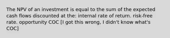 The NPV of an investment is equal to the sum of the expected cash flows discounted at the: internal rate of return. risk-free rate. opportunity COC [I got this wrong, I didn't know what's COC]