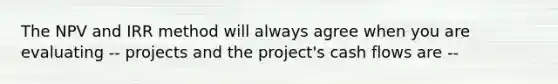 The NPV and IRR method will always agree when you are evaluating -- projects and the project's cash flows are --