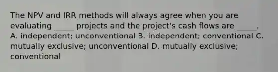 The NPV and IRR methods will always agree when you are evaluating _____ projects and the project's cash flows are _____. A. independent; unconventional B. independent; conventional C. mutually exclusive; unconventional D. mutually exclusive; conventional