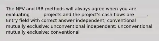 The NPV and IRR methods will always agree when you are evaluating _____ projects and the project's cash flows are _____. Entry field with correct answer independent; conventional mutually exclusive; unconventional independent; unconventional mutually exclusive; conventional