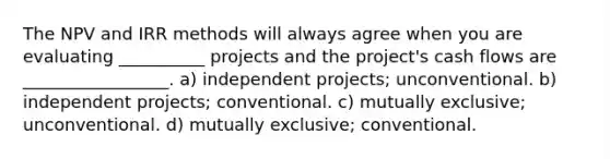 The NPV and IRR methods will always agree when you are evaluating __________ projects and the project's cash flows are _________________. a) independent projects; unconventional. b) independent projects; conventional. c) mutually exclusive; unconventional. d) mutually exclusive; conventional.