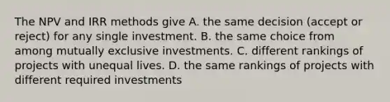 The NPV and IRR methods give A. the same decision (accept or reject) for any single investment. B. the same choice from among mutually exclusive investments. C. different rankings of projects with unequal lives. D. the same rankings of projects with different required investments