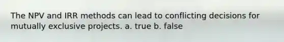 The NPV and IRR methods can lead to conflicting decisions for mutually exclusive projects. a. true b. false