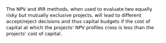 The NPV and IRR methods, when used to evaluate two equally risky but mutually exclusive projects, will lead to different accept/reject decisions and thus capital budgets if the cost of capital at which the projects' NPV profiles cross is less than the projects' cost of capital.