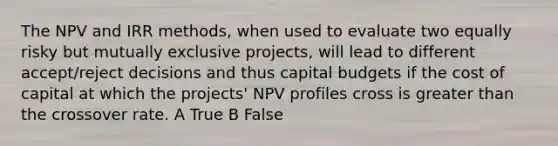 The NPV and IRR methods, when used to evaluate two equally risky but mutually exclusive projects, will lead to different accept/reject decisions and thus capital budgets if the cost of capital at which the projects' NPV profiles cross is greater than the crossover rate. A True B False