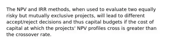 The NPV and IRR methods, when used to evaluate two equally risky but mutually exclusive projects, will lead to different accept/reject decisions and thus capital budgets if the cost of capital at which the projects' NPV profiles cross is <a href='https://www.questionai.com/knowledge/ktgHnBD4o3-greater-than' class='anchor-knowledge'>greater than</a> the crossover rate.