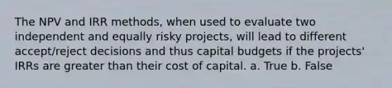 The NPV and IRR methods, when used to evaluate two independent and equally risky projects, will lead to different accept/reject decisions and thus capital budgets if the projects' IRRs are greater than their cost of capital. a. True b. False