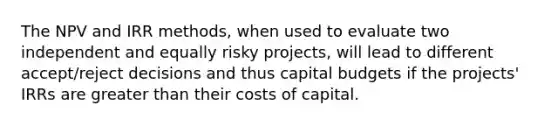 The NPV and IRR methods, when used to evaluate two independent and equally risky projects, will lead to different accept/reject decisions and thus capital budgets if the projects' IRRs are greater than their costs of capital.