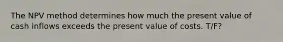 The NPV method determines how much the present value of cash inflows exceeds the present value of costs. T/F?