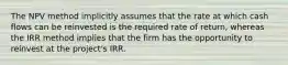 The NPV method implicitly assumes that the rate at which cash flows can be reinvested is the required rate of return, whereas the IRR method implies that the firm has the opportunity to reinvest at the project's IRR.