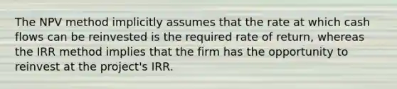 The NPV method implicitly assumes that the rate at which cash flows can be reinvested is the required rate of return, whereas the IRR method implies that the firm has the opportunity to reinvest at the project's IRR.