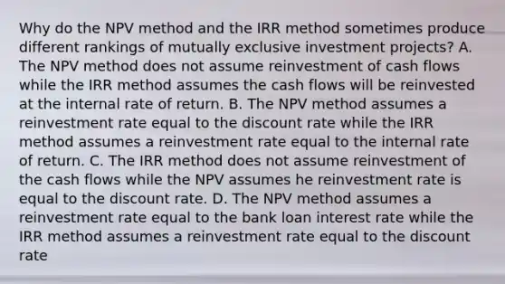 Why do the NPV method and the IRR method sometimes produce different rankings of mutually exclusive investment projects? A. The NPV method does not assume reinvestment of cash flows while the IRR method assumes the cash flows will be reinvested at the internal rate of return. B. The NPV method assumes a reinvestment rate equal to the discount rate while the IRR method assumes a reinvestment rate equal to the internal rate of return. C. The IRR method does not assume reinvestment of the cash flows while the NPV assumes he reinvestment rate is equal to the discount rate. D. The NPV method assumes a reinvestment rate equal to the bank loan interest rate while the IRR method assumes a reinvestment rate equal to the discount rate