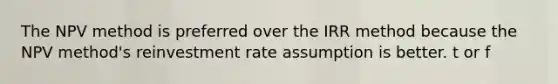 The NPV method is preferred over the IRR method because the NPV method's reinvestment rate assumption is better. t or f