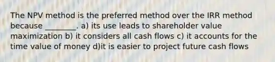 The NPV method is the preferred method over the IRR method because ________. a) its use leads to shareholder value maximization b) it considers all cash flows c) it accounts for the time value of money d)it is easier to project future cash flows