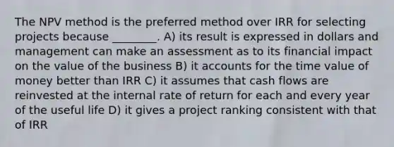 The NPV method is the preferred method over IRR for selecting projects because ________. A) its result is expressed in dollars and management can make an assessment as to its financial impact on the value of the business B) it accounts for the time value of money better than IRR C) it assumes that cash flows are reinvested at the internal rate of return for each and every year of the useful life D) it gives a project ranking consistent with that of IRR