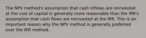 The NPV method's assumption that cash inflows are reinvested at the cost of capital is generally more reasonable than the IRR's assumption that cash flows are reinvested at the IRR. This is an important reason why the NPV method is generally preferred over the IRR method.