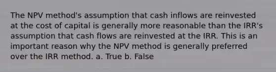 The NPV method's assumption that cash inflows are reinvested at the cost of capital is generally more reasonable than the IRR's assumption that cash flows are reinvested at the IRR. This is an important reason why the NPV method is generally preferred over the IRR method. a. True b. False