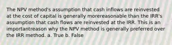 The NPV method's assumption that cash inflows are reinvested at the cost of capital is generally morereasonable than the IRR's assumption that cash flows are reinvested at the IRR. This is an importantreason why the NPV method is generally preferred over the IRR method. a. True b. False