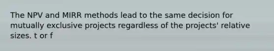 The NPV and MIRR methods lead to the same decision for mutually exclusive projects regardless of the projects' relative sizes. t or f