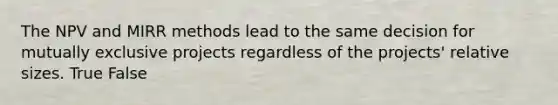 The NPV and MIRR methods lead to the same decision for mutually exclusive projects regardless of the projects' relative sizes. True False