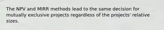 The NPV and MIRR methods lead to the same decision for mutually exclusive projects regardless of the projects' relative sizes.