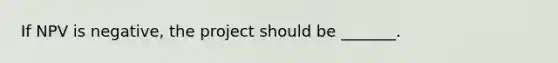 If NPV is negative, the project should be _______.