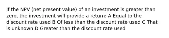 If the NPV (net present value) of an investment is greater than zero, the investment will provide a return: A Equal to the discount rate used B Of less than the discount rate used C That is unknown D Greater than the discount rate used