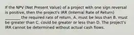 If the NPV (Net Present Value) of a project with one sign reversal is positive, then the project's IRR (Internal Rate of Return) ________ the required rate of return. A. must be less than B. must be greater than C. could be greater or less than D. The project's IRR cannot be determined without actual cash flows.