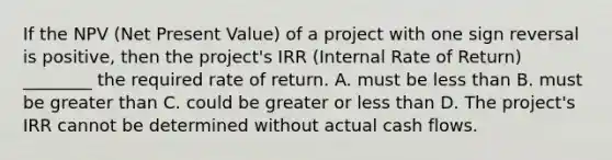 If the NPV (Net Present Value) of a project with one sign reversal is positive, then the project's IRR (Internal Rate of Return) ________ the required rate of return. A. must be less than B. must be greater than C. could be greater or less than D. The project's IRR cannot be determined without actual cash flows.