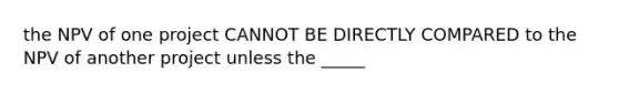 the NPV of one project CANNOT BE DIRECTLY COMPARED to the NPV of another project unless the _____