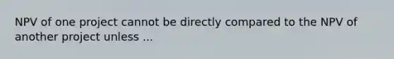 NPV of one project cannot be directly compared to the NPV of another project unless ...