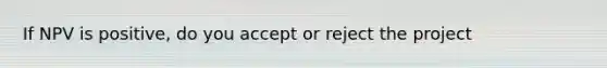 If NPV is positive, do you accept or reject the project