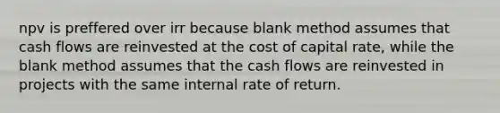 npv is preffered over irr because blank method assumes that cash flows are reinvested at the cost of capital rate, while the blank method assumes that the cash flows are reinvested in projects with the same internal rate of return.