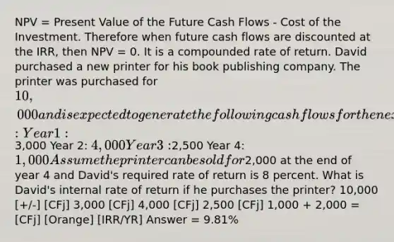 NPV = Present Value of the Future Cash Flows - Cost of the Investment. Therefore when future cash flows are discounted at the IRR, then NPV = 0. It is a compounded rate of return. David purchased a new printer for his book publishing company. The printer was purchased for 10,000 and is expected to generate the following cash flows for the next four years: Year 1:3,000 Year 2: 4,000 Year 3:2,500 Year 4: 1,000 Assume the printer can be sold for2,000 at the end of year 4 and David's required rate of return is 8 percent. What is David's internal rate of return if he purchases the printer? 10,000 [+/-] [CFj] 3,000 [CFj] 4,000 [CFj] 2,500 [CFj] 1,000 + 2,000 = [CFj] [Orange] [IRR/YR] Answer = 9.81%