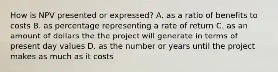 How is NPV presented or expressed? A. as a ratio of benefits to costs B. as percentage representing a rate of return C. as an amount of dollars the the project will generate in terms of present day values D. as the number or years until the project makes as much as it costs