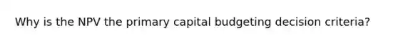 Why is the NPV the primary capital budgeting decision criteria?