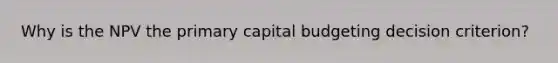 Why is the NPV the primary capital budgeting decision criterion?