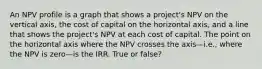 An NPV profile is a graph that shows a project's NPV on the vertical axis, the cost of capital on the horizontal axis, and a line that shows the project's NPV at each cost of capital. The point on the horizontal axis where the NPV crosses the axis—i.e., where the NPV is zero—is the IRR. True or false?