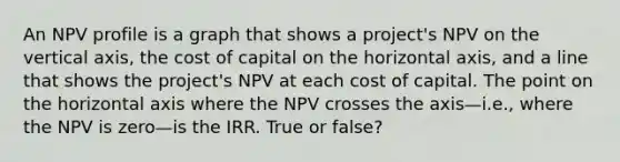 An NPV profile is a graph that shows a project's NPV on the vertical axis, the cost of capital on the horizontal axis, and a line that shows the project's NPV at each cost of capital. The point on the horizontal axis where the NPV crosses the axis—i.e., where the NPV is zero—is the IRR. True or false?