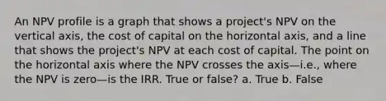 An NPV profile is a graph that shows a project's NPV on the vertical axis, the cost of capital on the horizontal axis, and a line that shows the project's NPV at each cost of capital. The point on the horizontal axis where the NPV crosses the axis—i.e., where the NPV is zero—is the IRR. True or false? a. True b. False