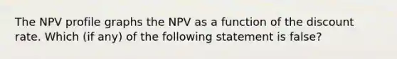 The NPV profile graphs the NPV as a function of the discount rate. Which (if any) of the following statement is false?