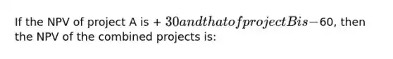 If the NPV of project A is + 30 and that of project B is -60, then the NPV of the combined projects is: