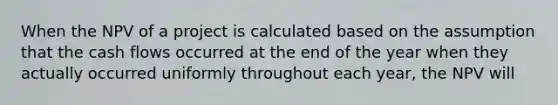 When the NPV of a project is calculated based on the assumption that the cash flows occurred at the end of the year when they actually occurred uniformly throughout each year, the NPV will