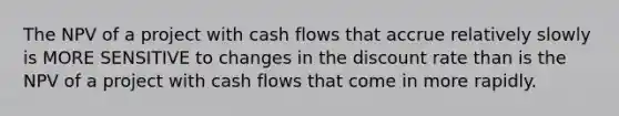 The NPV of a project with cash flows that accrue relatively slowly is MORE SENSITIVE to changes in the discount rate than is the NPV of a project with cash flows that come in more rapidly.