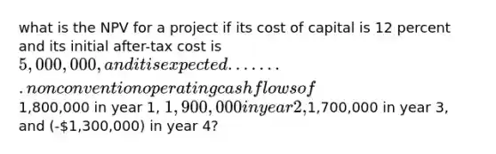 what is the NPV for a project if its cost of capital is 12 percent and its initial after-tax cost is 5,000,000, and it is expected ........ non convention operating cash flows of1,800,000 in year 1, 1,900,000 in year 2,1,700,000 in year 3, and (-1,300,000) in year 4?