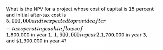 What is the NPV for a project whose cost of capital is 15 percent and initial after-tax cost is 5,000,000 and is expected to provide after-tax operating cash inflows of1,800,000 in year 1, 1,900,000 in year 2,1,700,000 in year 3, and 1,300,000 in year 4?