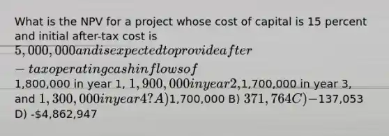 What is the NPV for a project whose cost of capital is 15 percent and initial after-tax cost is 5,000,000 and is expected to provide after-tax operating cash inflows of1,800,000 in year 1, 1,900,000 in year 2,1,700,000 in year 3, and 1,300,000 in year 4? A)1,700,000 B) 371,764 C) -137,053 D) -4,862,947